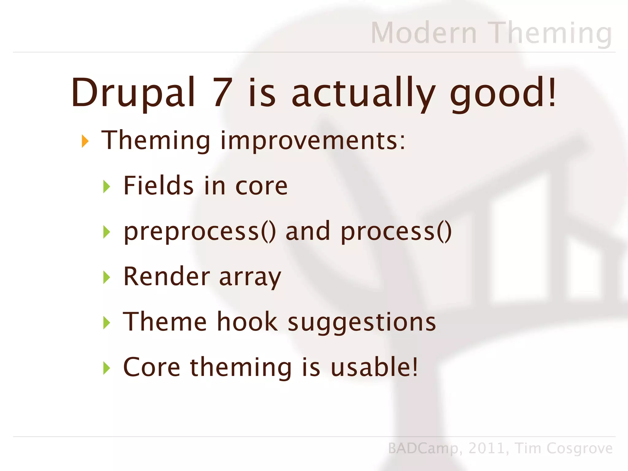 Modern Theming

Drupal 7 is actually good!
‣ Theming improvements:
 ‣ Fields in core
 ‣ preprocess() and process()
 ‣ Render array
 ‣ Theme hook suggestions
 ‣ Core theming is usable!

                       BADCamp, 2011, Tim Cosgrove
 