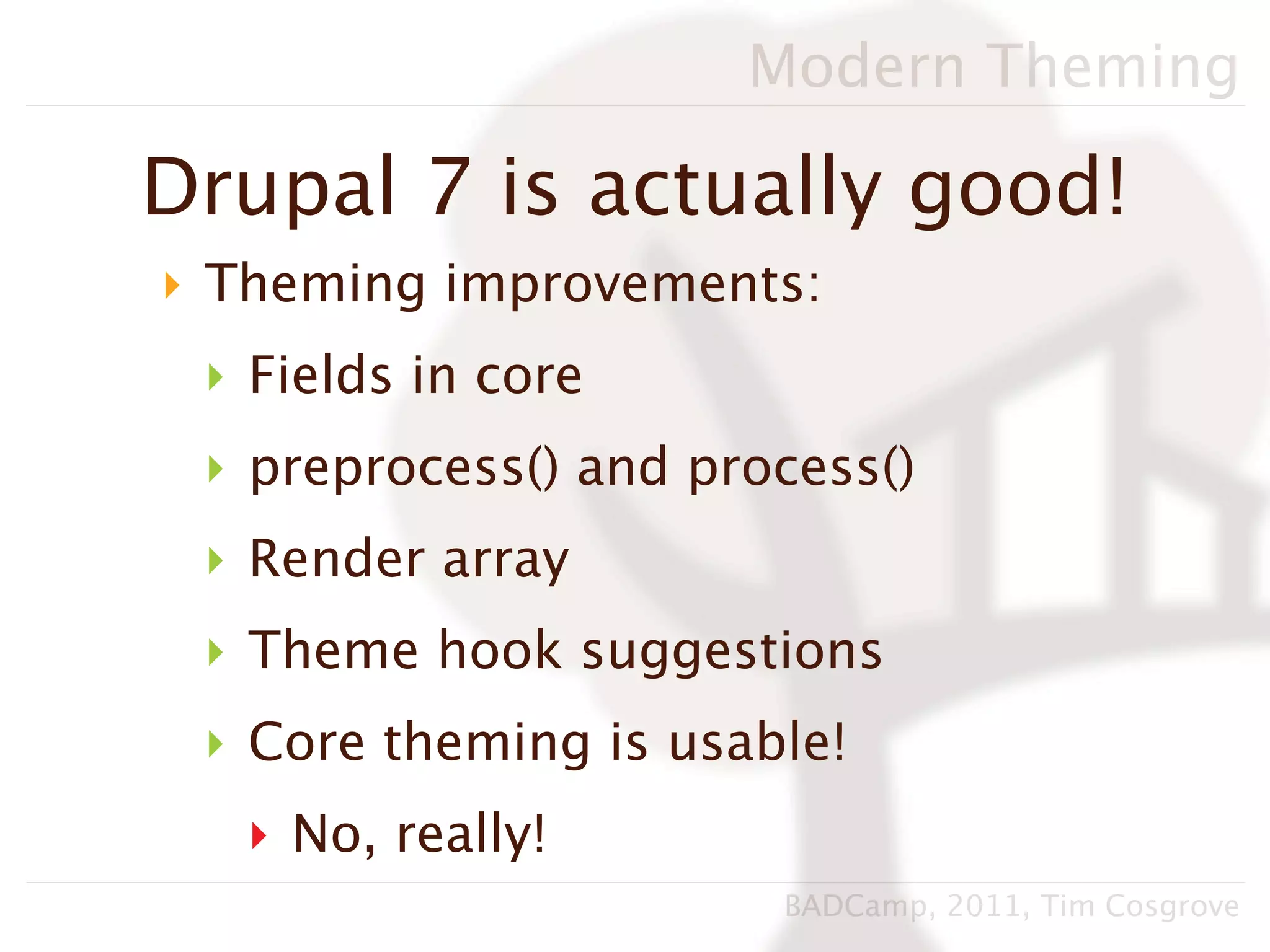 Modern Theming

Drupal 7 is actually good!
‣ Theming improvements:
 ‣ Fields in core
 ‣ preprocess() and process()
 ‣ Render array
 ‣ Theme hook suggestions
 ‣ Core theming is usable!
   ‣ No, really!
                       BADCamp, 2011, Tim Cosgrove
 