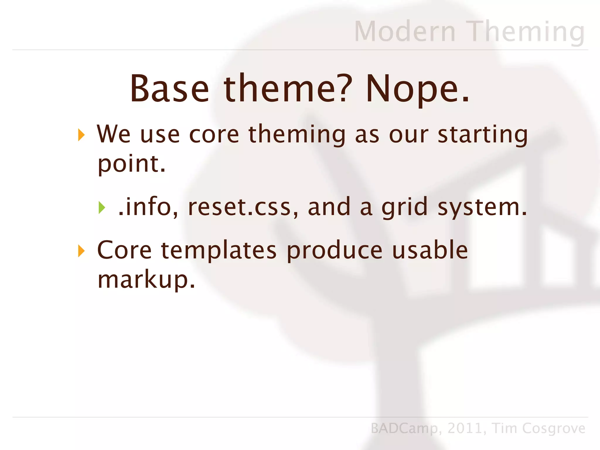 Modern Theming

    Base theme? Nope.
‣ We use core theming as our starting
  point.
 ‣ .info, reset.css, and a grid system.
‣ Core templates produce usable
  markup.




                         BADCamp, 2011, Tim Cosgrove
 