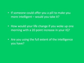 • If someone could offer you a pill to make you
more intelligent – would you take it?
• How would your life change if you woke up one
morning with a 20 point increase in your IQ?
• Are you using the full extent of the intelligence
you have?
 