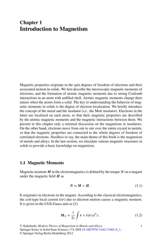 Chapter 1
Introduction to Magnetism
Magnetic properties originate in the spin degrees of freedom of electrons and their
associated motion in solids. We ﬁrst describe the microscopic magnetic moments of
electrons, and the formation of atomic magnetic moments due to strong Coulomb
interactions in an atom with unﬁlled shell. Atomic magnetic moments change their
nature when the atoms form a solid. The key to understanding the behavior of mag-
netic moments in solids is the degree of electron localization. We brieﬂy introduce
the concept of the metal and the insulator (i.e., the Mott insulator). Electrons in the
latter are localized on each atom, so that their magnetic properties are described
by the atomic magnetic moments and the magnetic interactions between them. We
present in this chapter only a minimal discussion on the magnetism in insulators.
On the other hand, electrons move from site to site over the entire crystal in metals,
so that the magnetic properties are connected to the whole degrees of freedom of
correlated electrons. Needless to say, the main theme of this book is the magnetism
of metals and alloys. In the last section, we elucidate various magnetic structures in
solids to provide a basic knowledge on magnetism.
1.1 Magnetic Moments
Magnetic moment M in the electromagnetics is deﬁned by the torque N on a magnet
under the magnetic ﬁeld H as
N ≡ M × H. (1.1)
It originates in electrons in the magnet. According to the classical electromagnetics,
the coil-type local current i(r) due to electron motion causes a magnetic moment.
It is given in the CGS-Gauss unit as [1]
ML =
1
2c
r × i(r)d3
x. (1.2)
Y. Kakehashi, Modern Theory of Magnetism in Metals and Alloys,
Springer Series in Solid-State Sciences 175, DOI 10.1007/978-3-642-33401-6_1,
© Springer-Verlag Berlin Heidelberg 2012
1
 