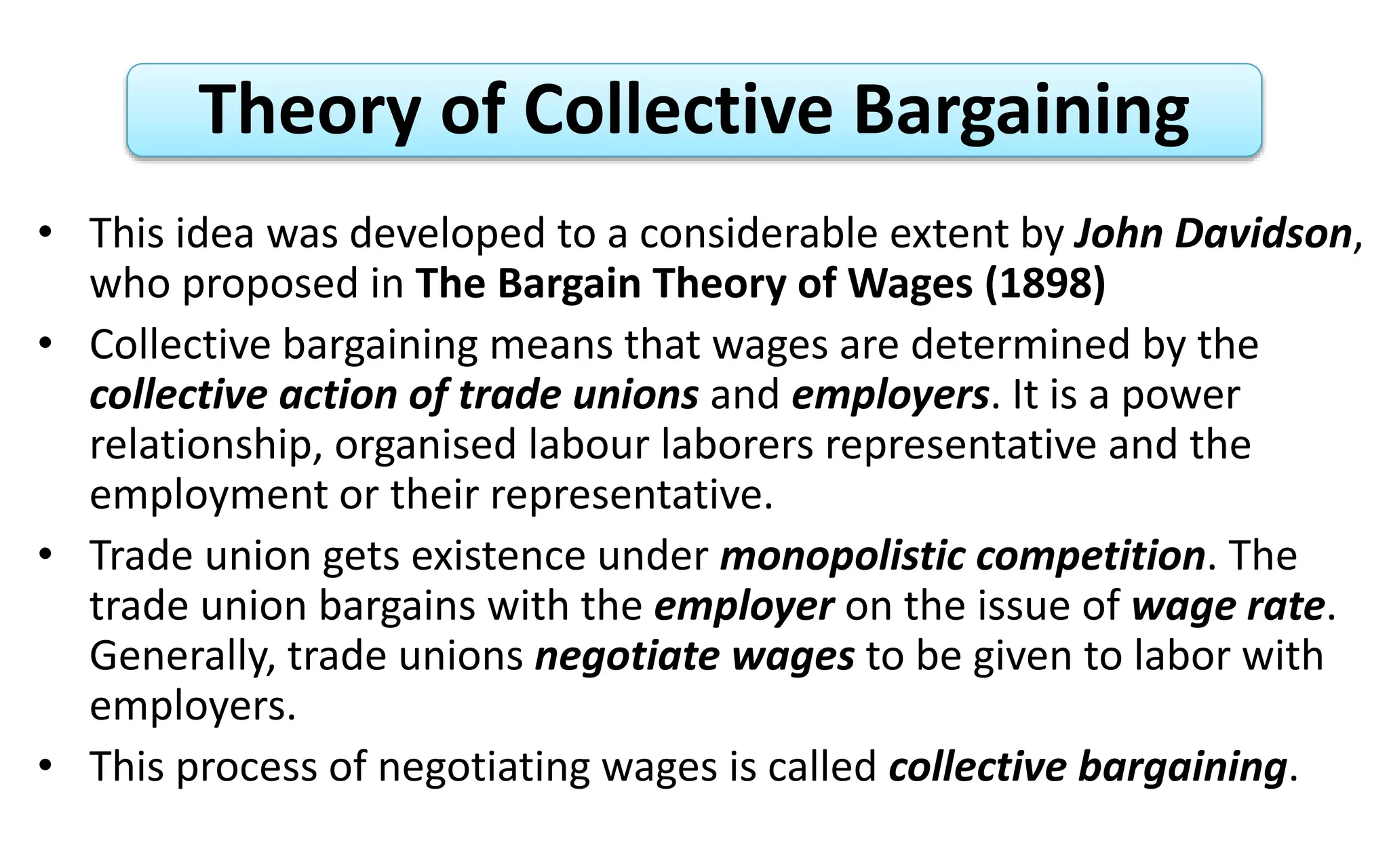 Theory of Collective Bargaining
• This idea was developed to a considerable extent by John Davidson,
who proposed in The Bargain Theory of Wages (1898)
• Collective bargaining means that wages are determined by the
collective action of trade unions and employers. It is a power
relationship, organised labour laborers representative and the
employment or their representative.
• Trade union gets existence under monopolistic competition. The
trade union bargains with the employer on the issue of wage rate.
Generally, trade unions negotiate wages to be given to labor with
employers.
• This process of negotiating wages is called collective bargaining.
 