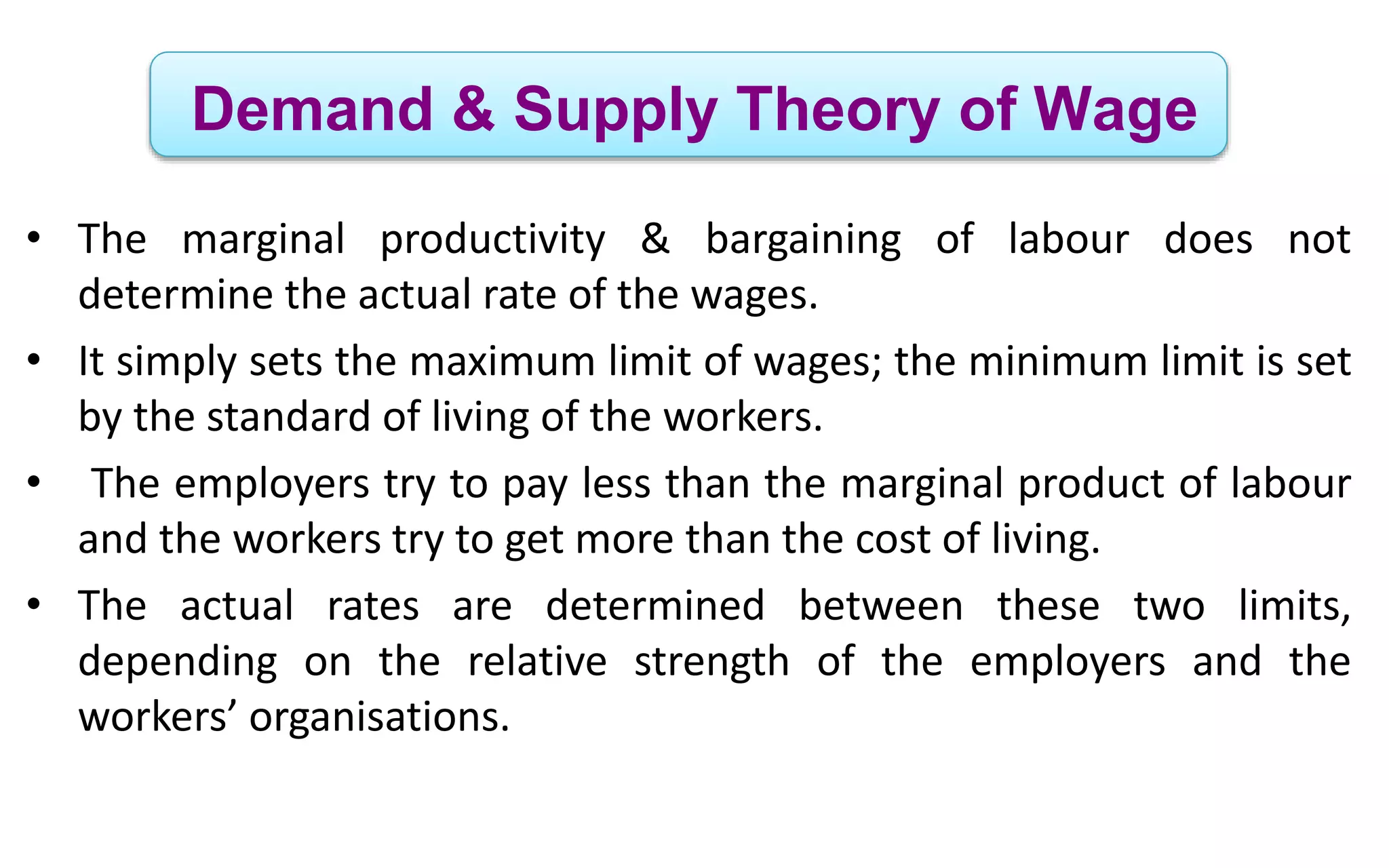 Demand & Supply Theory of Wage
• The marginal productivity & bargaining of labour does not
determine the actual rate of the wages.
• It simply sets the maximum limit of wages; the minimum limit is set
by the standard of living of the workers.
• The employers try to pay less than the marginal product of labour
and the workers try to get more than the cost of living.
• The actual rates are determined between these two limits,
depending on the relative strength of the employers and the
workers’ organisations.
 