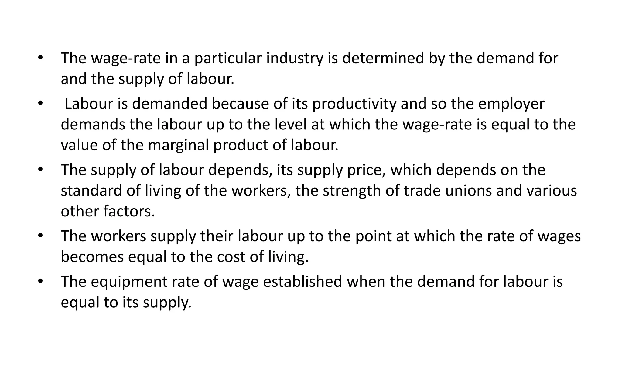 • The wage-rate in a particular industry is determined by the demand for
and the supply of labour.
• Labour is demanded because of its productivity and so the employer
demands the labour up to the level at which the wage-rate is equal to the
value of the marginal product of labour.
• The supply of labour depends, its supply price, which depends on the
standard of living of the workers, the strength of trade unions and various
other factors.
• The workers supply their labour up to the point at which the rate of wages
becomes equal to the cost of living.
• The equipment rate of wage established when the demand for labour is
equal to its supply.
 