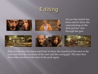 An eye line match has 
been used to show her 
concentrating on the 
shot and her view 
through the gun. 
Shot reverse shot has been used here to show the reaction of the men in the 
park and then the reactions of the man and the young girl. The shot then 
shows the reaction of the men in the park again. 
 