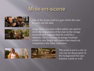 One of the props used is a gun which she uses 
to carry out the shot. 
Large black cars and walkie-talkies are used to 
show the importance of the man in the orange 
tracksuit and suggests that he could be a 
celebrity. He is wearing an orange tracksuit 
which is very bright and makes him stand out 
compared to the other characters. 
The scene is set in a city as 
you can see skyscrapers in 
the background but also 
features a park as well. 
 