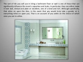 The sort of tile you will use in tiling a bathroom floor or wall is one of those that can
significantly influence the room's capacities and looks. In particular, they can either make
it look dull, clinical and plain or excellent, one of a kind and rich. Although specifically,
that relies on upon the tiles, in the event that you would truly take a gander at it,
everything relies on upon you. That is on account of you settle on the choice of which
ones you are to utilize.
 