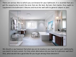 There are various tiles to which you can browse for your bathroom. It is essential that you
get the opportunity to pick the ones that are the best. By best, that implies they ought to
supplement the bathroom's fixtures and must mix well with its general subject or plan.
We should us say however that what you are to revamp is your bathroom wall. Additionally,
you need it to look current. For that, what alternatives do you have for bathroom wall tiles?
Also, what would it be a good idea for you to get among those decisions?
 