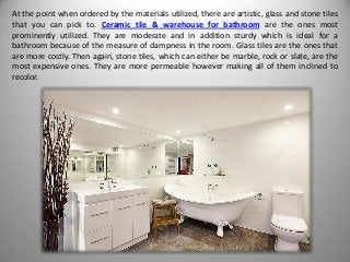 At the point when ordered by the materials utilized, there are artistic, glass and stone tiles
that you can pick to. Ceramic tile & warehouse for bathroom are the ones most
prominently utilized. They are moderate and in addition sturdy which is ideal for a
bathroom because of the measure of dampness in the room. Glass tiles are the ones that
are more costly. Then again, stone tiles, which can either be marble, rock or slate, are the
most expensive ones. They are more permeable however making all of them inclined to
recolor.
 
