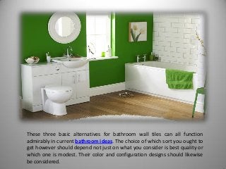 These three basic alternatives for bathroom wall tiles can all function
admirably in current bathroom ideas. The choice of which sort you ought to
get however should depend not just on what you consider is best quality or
which one is modest. Their color and configuration designs should likewise
be considered.
 