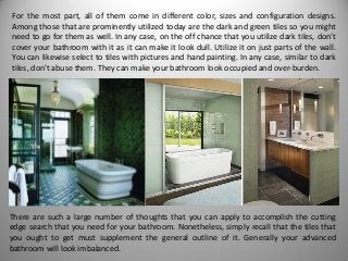 For the most part, all of them come in different color, sizes and configuration designs.
Among those that are prominently utilized today are the dark and green tiles so you might
need to go for them as well. In any case, on the off chance that you utilize dark tiles, don't
cover your bathroom with it as it can make it look dull. Utilize it on just parts of the wall.
You can likewise select to tiles with pictures and hand painting. In any case, similar to dark
tiles, don't abuse them. They can make your bathroom look occupied and over-burden.
There are such a large number of thoughts that you can apply to accomplish the cutting
edge search that you need for your bathroom. Nonetheless, simply recall that the tiles that
you ought to get must supplement the general outline of it. Generally your advanced
bathroom will look imbalanced.
 