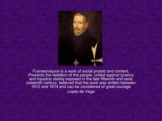 Fuenteovejuna is a work of social protest and content.
Presents the rebellion of the people, united against tyranny
and injustice starkly exposed in the late fifteenth and early
sixteenth century, believed that the work was written between
1612 and 1614 and can be considered of great courage
Lopez de Vega
 