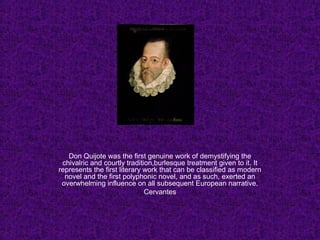 Don Quijote was the first genuine work of demystifying the
chivalric and courtly tradition,burlesque treatment given to it. It
represents the first literary work that can be classified as modern
novel and the first polyphonic novel, and as such, exerted an
overwhelming influence on all subsequent European narrative.
Cervantes
 