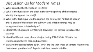 Discussion Qs for Modern Times
1. What could be the theme(s) of this film?
2. What is the function of the clock in the very beginning of the film(also
identify the type of the shot)?
3. What is the technique used to connect the two scenes “a flock of sheep”
and “a group of men out of the subway” and what meanings may be
brought out from this technique?
4. Identify the shots used in 1’58-2’28. How does the camera introduce the
factory?
5. Identify different types of machine(or during 2’28-23’34). What is the
relationship between man and machine?
6. Evaluate the scenes before 23’34. What are the shot types or camera movements
that attract you the most? Explain their functions in this film.
 