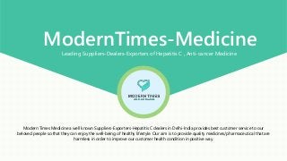ModernTimes-MedicineLeading Suppliers-Dealers-Exporters of Hepatitis C , Anti-cancer Medicine
Modern Times Medicine a well known Suppliers-Exporters-Hepatitis C dealers in Delhi-India provides best customer service to our
beloved people so that they can enjoy the well-being of healthy lifestyle. Our aim is to provide quality medicines/pharmaceutical that are
harmless in order to improve our customer health condition in positive way.
 