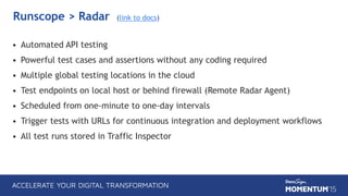 Runscope > Radar (link to docs)
• Automated API testing
• Powerful test cases and assertions without any coding required
• Multiple global testing locations in the cloud
• Test endpoints on local host or behind firewall (Remote Radar Agent)
• Scheduled from one-minute to one-day intervals
• Trigger tests with URLs for continuous integration and deployment workflows
• All test runs stored in Traffic Inspector
 