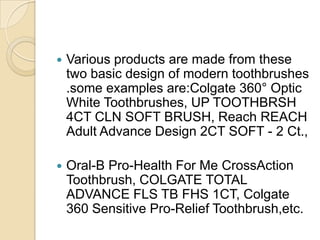 

Various products are made from these
two basic design of modern toothbrushes
.some examples are:Colgate 360° Optic
White Toothbrushes, UP TOOTHBRSH
4CT CLN SOFT BRUSH, Reach REACH
Adult Advance Design 2CT SOFT - 2 Ct.,



Oral-B Pro-Health For Me CrossAction
Toothbrush, COLGATE TOTAL
ADVANCE FLS TB FHS 1CT, Colgate
360 Sensitive Pro-Relief Toothbrush,etc.

 