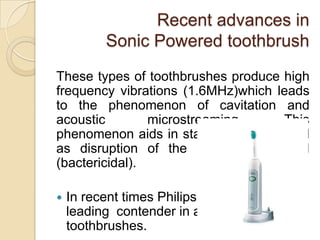Recent advances in
Sonic Powered toothbrush
These types of toothbrushes produce high
frequency vibrations (1.6MHz)which leads
to the phenomenon of cavitation and
acoustic
microstreaming.
This
phenomenon aids in stain removal as well
as disruption of the bacterial cell wall
(bactericidal).


In recent times Philips company is the
leading contender in advances in sonic
toothbrushes.

 
