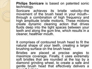 Philips Sonicare is based on patented sonic
technology.
Sonicare achieves its bristle velocity--the
movement of the brush head in your mouth-through a combination of high frequency and
high amplitude bristle motions. These motions
create dynamic cleaning action that drives
fluids deep into the tight spaces between your
teeth and along the gum line, which results in a
cleaner, healthier mouth.
It comprises of contoured brush head to fit the
natural shape of your teeth, creating a larger
brushing surface on the brush head.
Bristles are placed at precise angles to
maximize coverage. Finally, it uses extremely
soft bristles that are rounded at the top by a
diamond grinding wheel, to create a safe and
gentle brush head that effectively delivers a

 