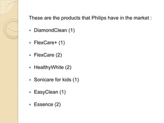 These are the products that Philips have in the market :


DiamondClean (1)



FlexCare+ (1)



FlexCare (2)



HealthyWhite (2)



Sonicare for kids (1)



EasyClean (1)



Essence (2)

 