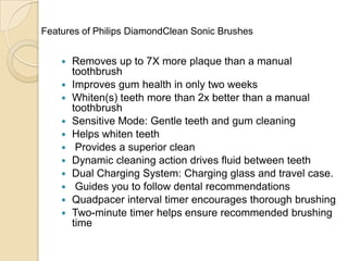 Features of Philips DiamondClean Sonic Brushes













Removes up to 7X more plaque than a manual
toothbrush
Improves gum health in only two weeks
Whiten(s) teeth more than 2x better than a manual
toothbrush
Sensitive Mode: Gentle teeth and gum cleaning
Helps whiten teeth
Provides a superior clean
Dynamic cleaning action drives fluid between teeth
Dual Charging System: Charging glass and travel case.
Guides you to follow dental recommendations
Quadpacer interval timer encourages thorough brushing
Two-minute timer helps ensure recommended brushing
time

 
