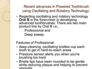 Recent advances in Powered Toothbrush
using Oscillating and Rotatory Technology


Regarding oscillating and rotatory technology
Oral B is the forerunner in developing
advanced toothbrushes. There are two main
product line by Oral B i.e.,
Professional and
Deep sweep.

Features of Professional:
 deep-cleaning, oscillating bristles cup each
tooth to get in hard-to-reach areas
 Pressure sensor alerts you when you're
brushing too hard
 Bristle tips have been rounded to be gentle
while reducing plaque and helping to prevent

 