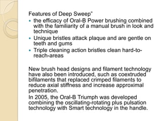 Features of Deep Sweep”
 the efficacy of Oral-B Power brushing combined
with the familiarity of a manual brush in look and
technique
 Unique bristles attack plaque and are gentle on
teeth and gums
 Triple cleaning action bristles clean hard-toreach-areas
New brush head designs and filament technology
have also been introduced, such as coextruded
bifilaments that replaced crimped filaments to
reduce axial stiffness and increase approximal
penetration.
In 2005, the Oral-B Triumph was developed
combining the oscillating-rotating plus pulsation
technology with Smart technology in the handle.

 