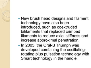 New brush head designs and filament
technology have also been
introduced, such as coextruded
bifilaments that replaced crimped
filaments to reduce axial stiffness and
increase approximal penetration.
 In 2005, the Oral-B Triumph was
developed combining the oscillatingrotating plus pulsation technology with
Smart technology in the handle.


 
