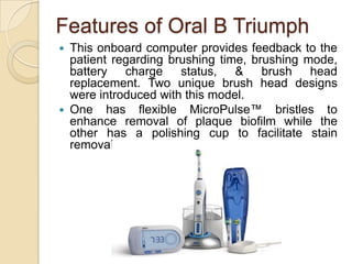 Features of Oral B Triumph
This onboard computer provides feedback to the
patient regarding brushing time, brushing mode,
battery charge status, & brush head
replacement. Two unique brush head designs
were introduced with this model.
 One has flexible MicroPulse™ bristles to
enhance removal of plaque biofilm while the
other has a polishing cup to facilitate stain
removal.


 