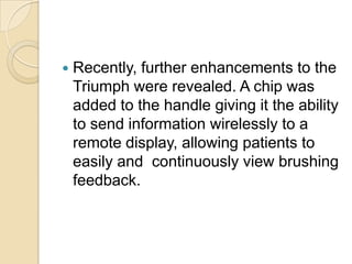 

Recently, further enhancements to the
Triumph were revealed. A chip was
added to the handle giving it the ability
to send information wirelessly to a
remote display, allowing patients to
easily and continuously view brushing
feedback.

 