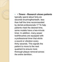 • Timers - Research shows patients
typically spend about forty-six
seconds brushingtheirteeth, less
than half the time recommended
by dental professionals.17 To help
patients meet the desired time,
some models have a two-minute
timer. In addition, many power
toothbrushes are equipped with
a professional timer that elicits
a sound or vibration every
thirty seconds. This signals the
patient to move to the next
quadrant to ensure more
thorough plaque removal across
the entire dentition.


 