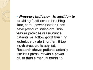 Pressure Indicator - In addition to
providing feedback on brushing
time, some power toothbrushes
have pressure indicators. This
feature provides reassurance
patients will follow good brushing
technique by alerting them if too
much pressure is applied.
Research shows patients actually
use less pressure with a power
brush than a manual brush.18


 