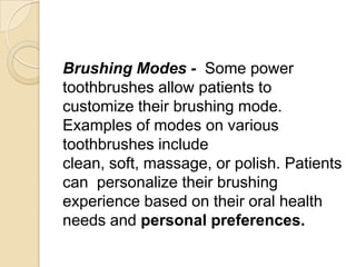 Brushing Modes - Some power
toothbrushes allow patients to
customize their brushing mode.
Examples of modes on various
toothbrushes include
clean, soft, massage, or polish. Patients
can personalize their brushing
experience based on their oral health
needs and personal preferences.

 