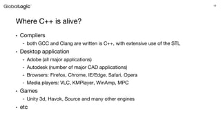 15
Where C++ is alive?
• Compilers
- both GCC and Clang are written is C++, with extensive use of the STL
• Desktop application
- Adobe (all major applications)
- Autodesk (number of major CAD applications)
- Browsers: Firefox, Chrome, IE/Edge, Safari, Opera
- Media players: VLC, KMPlayer, WinAmp, MPC
• Games
- Unity 3d, Havok, Source and many other engines
• etc
 