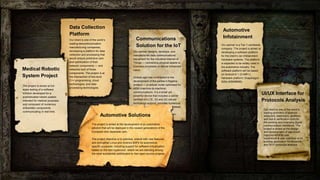 24
Automotive Solutions
The project is aimed at the development of an automotive
solution that will be deployed in the newest generations of the
European and Japanese cars.
The project objective is to optimize, extend with new features,
and strengthen Linux and Android BSPs for automotive-
specific purposes, including support for software virtualization
based on the Xen hypervisor, where we are standing among
the most substantial contributors to Xen open-source projects.
Automotive
Infotainment
Our partner is a Tier-1 worldwide
company. The project is aimed at
developing a software platform
for the client’s car infotainment
hardware systems. The platform
is expected to be widely used in
the automotive industry. The
software platform will be based
on Android 8.1 (O-MR1);
hardware platform: Snapdragon
820a (MSM8996).
Medical Robotic
System Project
Our partner designs, develops, and
manufactures data communications
equipment for the industrial Internet of
Things — connecting physical assets to
business processes to deliver enhanced
value.
GlobalLogic has contributed to the
development of the partner’s flagship
product — a cellular router optimized for
M2M (machine-to-machine)
communications. It is a small yet
powerful device that includes a carrier
certified 4G-LTE, 3G and 2G cellular
technology support, provides numerous
firewall,
blic
Data Collection
Platform
Our client is one of the world’s
leading telecommunication
manufacturing companies,
developing a platform for data
collection and processing that
would ensure predictive care
and optimization of their
network components — and
networks built of those
components. The project is at
the intersection of low-level
С++ programming, cloud
technologies, and data
processing technologies.
Communications
Solution for the IoT
The project is aimed at full-
scale testing of a software
solution developed for a
sophisticated robotic system
intended for medical purposes
and composed of numerous
embedded components
communicating in real time.
UI/UX Interface for
Protocols Analysis
Our client is one of the world’s
leading providers of protocol
analyzers, exercisers, jammers,
and test & verification tools for
the existing and emerging digital
communication standards. The
project is aimed at the design
and development of significant
improvements to user
experience & user interface of an
existing application for Bluetooth
and Wi-Fi protocols analysis.
 