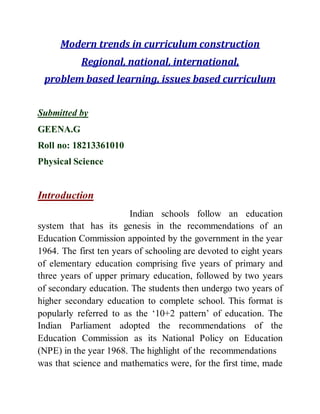 Modern trends in curriculum construction 
Regional, national, international, 
problem based learning, issues based curriculum 
Submitted by 
GEENA.G 
Roll no: 18213361010 
Physical Science 
Introduction 
Indian schools follow an education 
system that has its genesis in the recommendations of an 
Education Commission appointed by the government in the year 
1964. The first ten years of schooling are devoted to eight years 
of elementary education comprising five years of primary and 
three years of upper primary education, followed by two years 
of secondary education. The students then undergo two years of 
higher secondary education to complete school. This format is 
popularly referred to as the ‘10+2 pattern’ of education. The 
Indian Parliament adopted the recommendations of the 
Education Commission as its National Policy on Education 
(NPE) in the year 1968. The highlight of the recommendations 
was that science and mathematics were, for the first time, made 
 