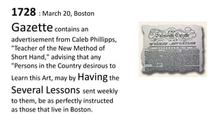 1728 : March 20, Boston
Gazette contains an
advertisement from Caleb Phillipps,
"Teacher of the New Method of
Short Hand," advising that any
"Persons in the Country desirous to
Learn this Art, may by Having the
Several Lessons sent weekly
to them, be as perfectly instructed
as those that live in Boston.
 
