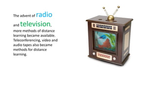 radio
The advent of

and television,
more methods of distance
learning became available.
Teleconferencing, video and
audio tapes also became
methods for distance
learning.
 