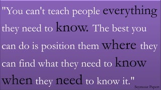 "You can't teach people everything
they need to know. The best you
can do is position them where they
can find what they need to know
when they need to know it."  Seymour Papert
 
