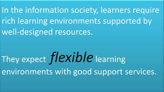 In the information society, learners require
rich learning environments supported by
well-designed resources.


They expect  flexible  learning
environments with good support services.
 