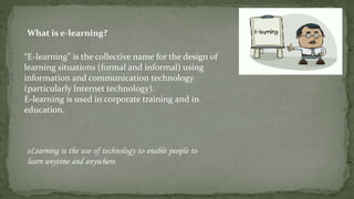 What is e-learning?

“E-learning” is the collective name for the design of
learning situations (formal and informal) using
information and communication technology
(particularly Internet technology).
E-learning is used in corporate training and in
education.



eLearning is the use of technology to enable people to
learn anytime and anywhere.
 