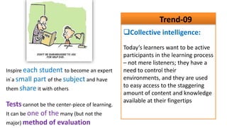 Trend-09
                                                Collective intelligence:
                                                Today’s learners want to be active
                                                participants in the learning process
                                                – not mere listeners; they have a
Inspire each student to become an expert        need to control their
  .                                             environments, and they are used
in a small part of the subject and have
them share it with others
                                                to easy access to the staggering
                                                amount of content and knowledge
                                                available at their fingertips
Tests cannot be the center-piece of learning.
It can be one of the many (but not the
major) method of evaluation
 