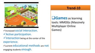 Trend-10

                                          Games as learning
                                          tools: MMOGs (Massively
                                          Multiplayer Online
Increased social interaction.            Games)
Active participation.
Interaction being at the center of the
experience.
current educational methods are not
engaging students enough.
 