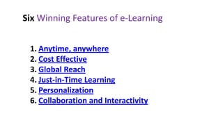 Six Winning Features of e-Learning


 1. Anytime, anywhere
 2. Cost Effective
 3. Global Reach
 4. Just-in-Time Learning
 5. Personalization
 6. Collaboration and Interactivity
 