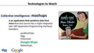 Technologies to Watch


Collective intelligence:     mashups
      is an application that combines data from
      more than one source into a single integrated
      tool. (API Application Programming Interface)
      Examples:
                  youMashTube
                  Digg
                  Flickrvision
                  Google Maps
                  Radioclouds
 