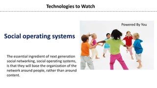 Technologies to Watch


                                                  Powered By You


Social operating systems

The essential ingredient of next generation
social networking, social operating systems,
is that they will base the organization of the
network around people, rather than around
content.
 