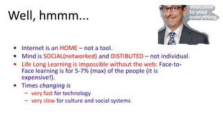 Well, hmmm...

• Internet is an HOME – not a tool.
• Mind is SOCIAL(networked) and DISTIBUTED – not individual.
• Life Long Learning is impossible without the web: Face-to-
  Face learning is for 5-7% (max) of the people (it is
  expensive!).
• Times changing is
   – very fast for technology
   – very slow for culture and social systems
 