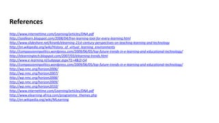 References
http://www.internettime.com/Learning/articles/DNA.pdf
http://zaidlearn.blogspot.com/2008/04/free-learning-tool-for-every-learning.html
http://www.slideshare.net/kiranb/elearning-21st-century-perspectives-on-teaching-learning-and-technology
http://en.wikipedia.org/wiki/History_of_virtual_learning_environments
http://compassioninpolitics.wordpress.com/2009/06/05/top-future-trends-in-e-learning-and-educational-technology/
http://elearningtech.blogspot.com/2007/03/elearning-trends.html
http://www.e-learning.nl/subpage.aspx?l1=4&l2=54
http://compassioninpolitics.wordpress.com/2009/06/05/top-future-trends-in-e-learning-and-educational-technology/
http://wp.nmc.org/horizon2006/
http://wp.nmc.org/horizon2007/
http://wp.nmc.org/horizon2008/
http://wp.nmc.org/horizon2009/
http://wp.nmc.org/horizon2010/
http://www.internettime.com/Learning/articles/DNA.pdf
http://www.elearning-africa.com/programme_themes.php
http://en.wikipedia.org/wiki/MLearning
 