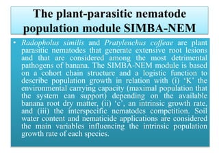 The plant-parasitic nematode
population module SIMBA-NEM
• Radopholus similis and Pratylenchus coffeae are plant
parasitic nematodes that generate extensive root lesions
and that are considered among the most detrimental
pathogens of banana. The SIMBA-NEM module is based
on a cohort chain structure and a logistic function to
describe population growth in relation with (i) ‘K’ the
environmental carrying capacity (maximal population that
the system can support) depending on the available
banana root dry matter, (ii) ‘c’, an intrinsic growth rate,
and (iii) the interspecific nematodes competition. Soil
water content and nematicide applications are considered
the main variables influencing the intrinsic population
growth rate of each species.
 