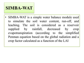 SIMBA-WAT
• SIMBA-WAT is a simple water balance module used
to simulate the soil water content, run-off, and
leaching. The soil is considered as a reservoir
supplied by rainfall, decreased by crop
evapotranspiration (according to the simplified
Penman equation based on the global radiation and a
crop factor calculated as a function of the LAI
 